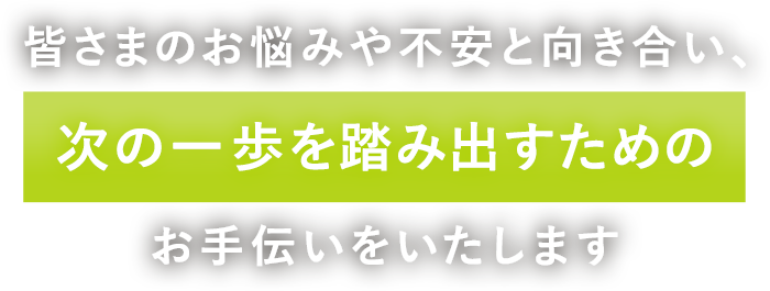 皆さまのお悩みや不安と向き合い、次の一歩を踏み出すためのお手伝いをいたします